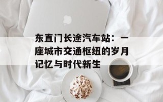 东直门长途汽车站：一座城市交通枢纽的岁月记忆与时代新生