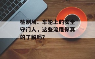 检测场：车轮上的安全守门人，这些流程你真的了解吗？
