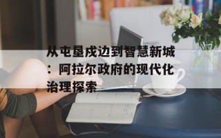 从屯垦戍边到智慧新城：阿拉尔政府的现代化治理探索