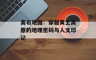 离石地图：穿越黄土高原的地理密码与人文印记