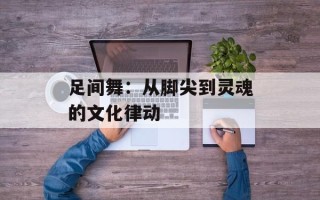 足间舞：从脚尖到灵魂的文化律动
