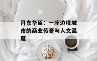 丹东华臣：一座边境城市的商业传奇与人文温度