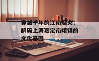 穿越千年的江南烟火：解码上海嘉定南翔镇的文化基因