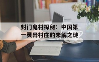封门鬼村探秘：中国第一灵异村庄的未解之谜