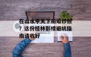 在山水甲天下拍婚纱照？这份桂林影楼避坑指南请收好