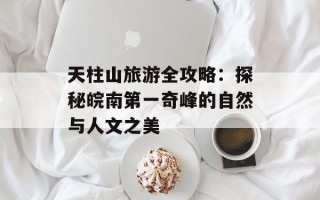 天柱山旅游全攻略：探秘皖南第一奇峰的自然与人文之美