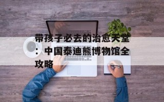 带孩子必去的治愈天堂：中国泰迪熊博物馆全攻略