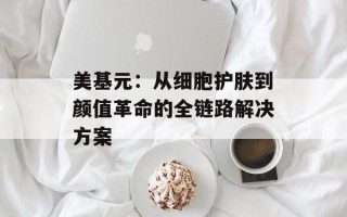 美基元：从细胞护肤到颜值革命的全链路解决方案