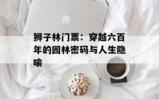 狮子林门票：穿越六百年的园林密码与人生隐喻