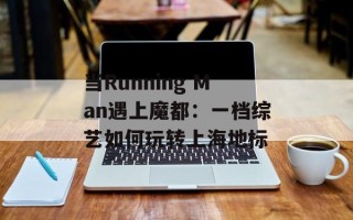 当Running Man遇上魔都：一档综艺如何玩转上海地标