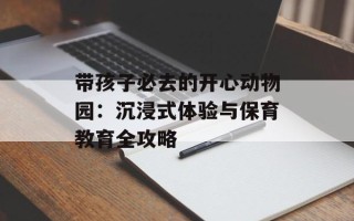 带孩子必去的开心动物园：沉浸式体验与保育教育全攻略