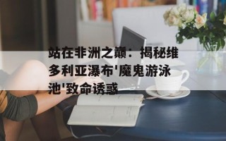 站在非洲之巅：揭秘维多利亚瀑布'魔鬼游泳池'致命诱惑