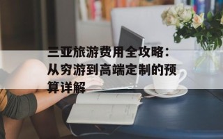 三亚旅游费用全攻略：从穷游到高端定制的预算详解
