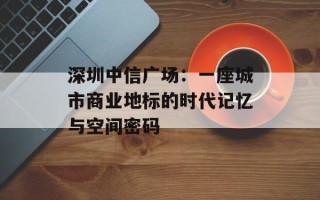 深圳中信广场：一座城市商业地标的时代记忆与空间密码
