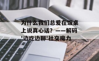 为什么我们总爱在饭桌上说真心话？——解码'边吃边聊'社交魔力
