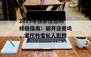 2025年投影仪选购终极指南：避开这些坑，客厅秒变私人影院