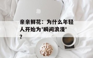 亲亲鲜花：为什么年轻人开始为'瞬间浪漫'？