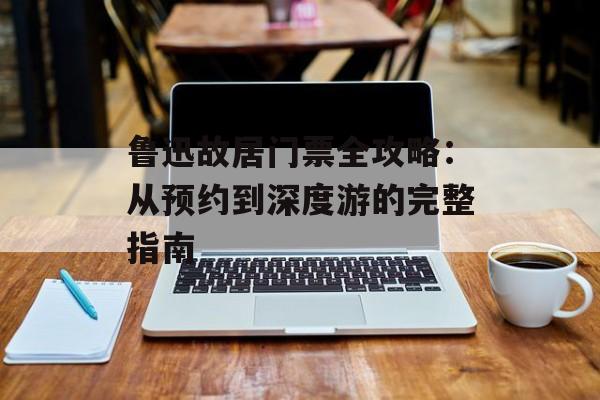 鲁迅故居门票全攻略：从预约到深度游的完整指南-第1张图片-