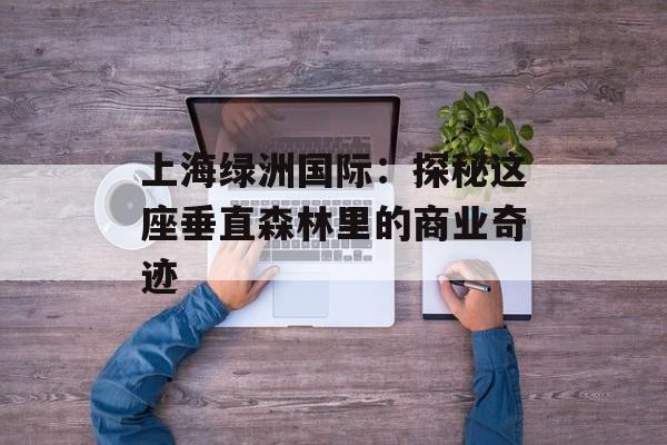 上海绿洲国际:探秘这座垂直森林里的商业奇迹-第1张图片- 上海绿洲国际:探秘这座垂直森林里的商业奇迹-第1张图片-