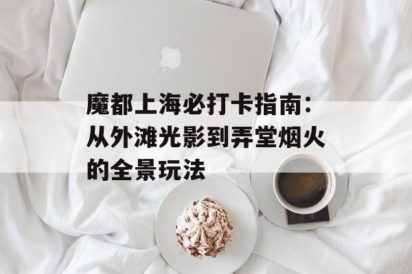 魔都上海必打卡指南：从外滩光影到弄堂烟火的全景玩法-第1张图片-