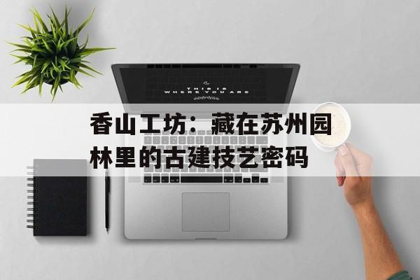香山工坊：藏在苏州园林里的古建技艺密码-第1张图片-