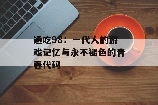 通吃98：一代人的游戏记忆与永不褪色的青春代码-第1张图片-