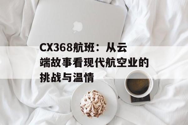 CX368航班：从云端故事看现代航空业的挑战与温情-第1张图片-