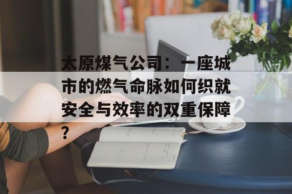 太原煤气公司：一座城市的燃气命脉如何织就安全与效率的双重保障？-第1张图片-