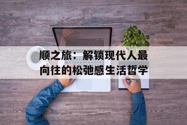 顺之旅：解锁现代人最向往的松弛感生活哲学-第1张图片-