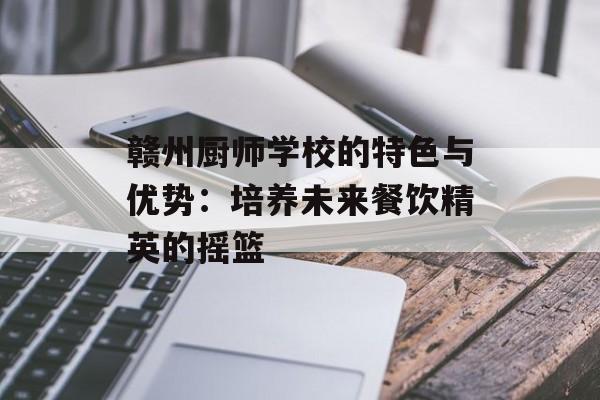 赣州厨师学校的特色与优势：培养未来餐饮精英的摇篮-第1张图片-