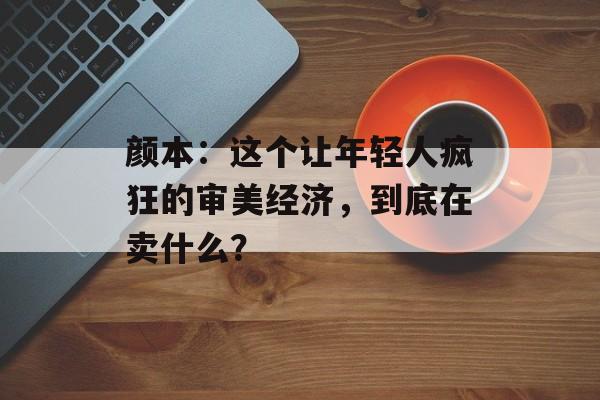 颜本：这个让年轻人疯狂的审美经济，到底在卖什么？-第1张图片-
