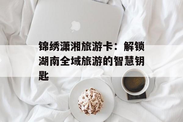 锦绣潇湘旅游卡：解锁湖南全域旅游的智慧钥匙-第1张图片-