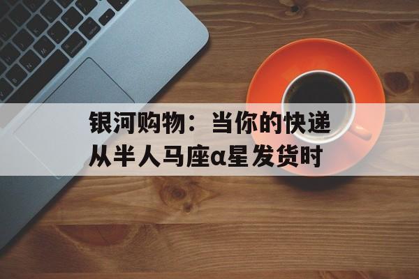 银河购物：当你的快递从半人马座α星发货时-第1张图片-