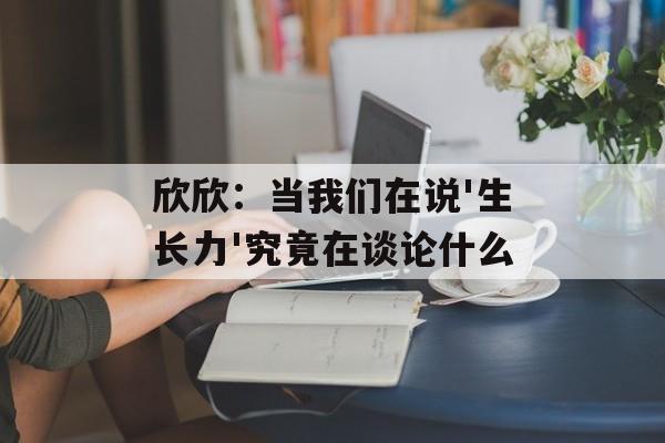 欣欣:当我们在说'生长力'究竟在谈论什么-第1张图片- 欣欣:当我们在说'生长力'究竟在谈论什么-第1张图片-