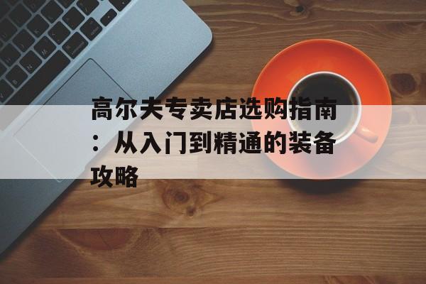 高尔夫专卖店选购指南：从入门到精通的装备攻略-第1张图片-