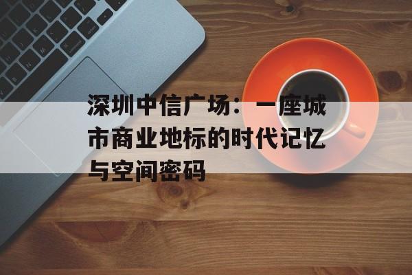 深圳中信广场：一座城市商业地标的时代记忆与空间密码-第1张图片-