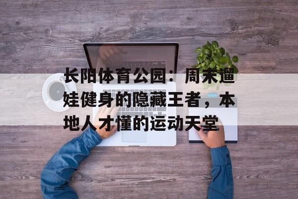 长阳体育公园：周末遛娃健身的隐藏王者，本地人才懂的运动天堂-第1张图片-