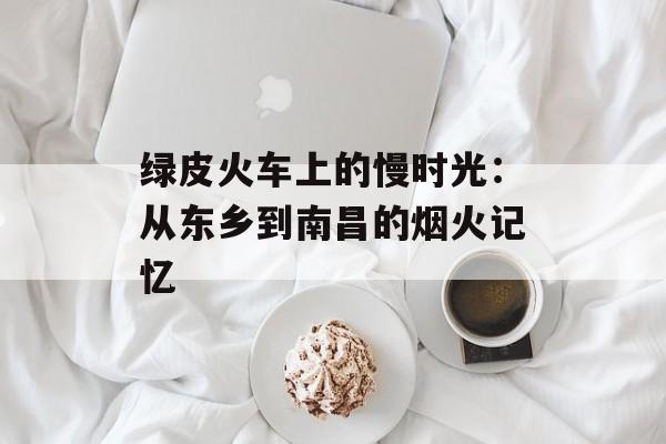 绿皮火车上的慢时光：从东乡到南昌的烟火记忆-第1张图片-