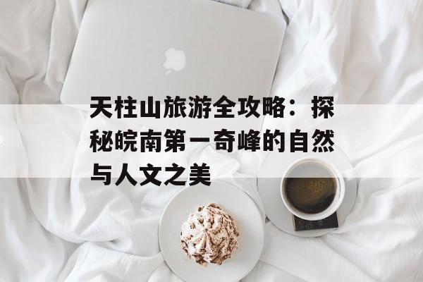 天柱山旅游全攻略：探秘皖南第一奇峰的自然与人文之美-第1张图片-