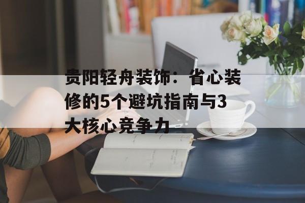 贵阳轻舟装饰：省心装修的5个避坑指南与3大核心竞争力-第1张图片-