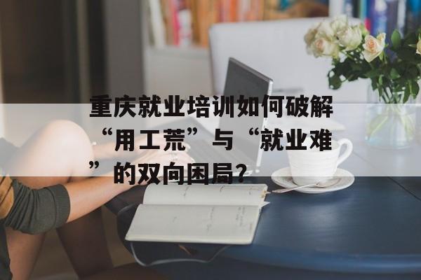 重庆就业培训如何破解“用工荒”与“就业难”的双向困局?-第1张图片- 重庆就业培训如何破解“用工荒”与“就业难”的双向困局?-第1张图片-