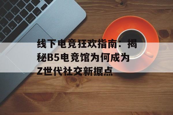 线下电竞狂欢指南：揭秘B5电竞馆为何成为Z世代社交新据点-第1张图片-