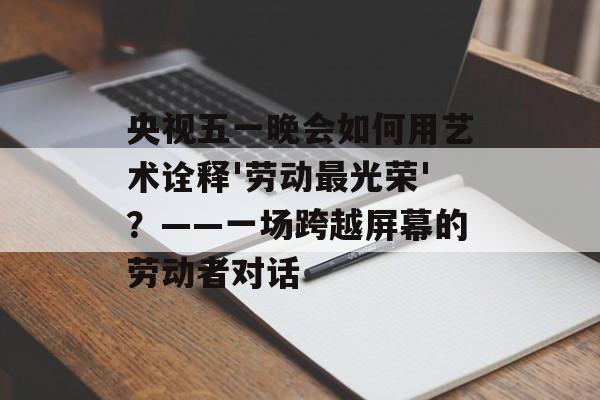 央视五一晚会如何用艺术诠释'劳动最光荣'？——一场跨越屏幕的劳动者对话-第1张图片-