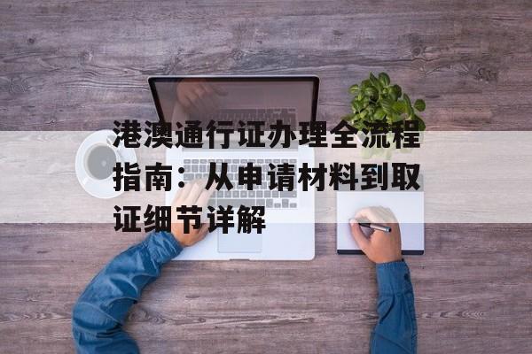 港澳通行证办理全流程指南：从申请材料到取证细节详解-第1张图片-