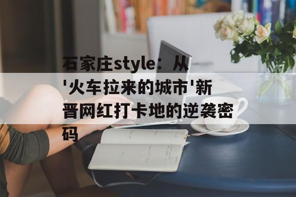 石家庄style:从'火车拉来的城市'新晋网红打卡地的逆袭密码-第1张图片- 石家庄style:从'火车拉来的城市'新晋网红打卡地的逆袭密码-第1张图片-