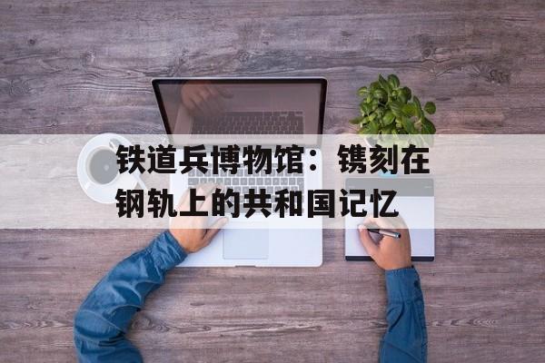 铁道兵博物馆：镌刻在钢轨上的共和国记忆-第1张图片-
