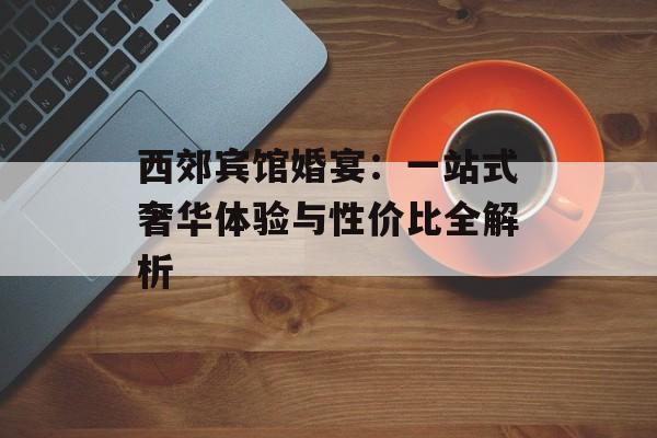 西郊宾馆婚宴：一站式奢华体验与性价比全解析-第1张图片-