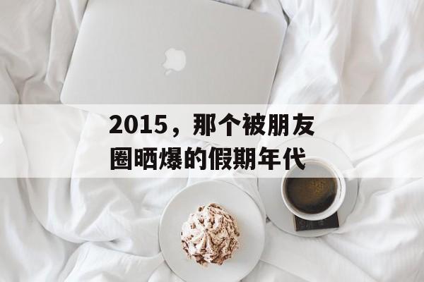 2015,那个被朋友圈晒爆的假期年代-第1张图片- 2015,那个被朋友圈晒爆的假期年代-第1张图片-