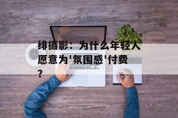 绯摄影:为什么年轻人愿意为'氛围感'付费?-第1张图片- 绯摄影:为什么年轻人愿意为'氛围感'付费?-第1张图片-