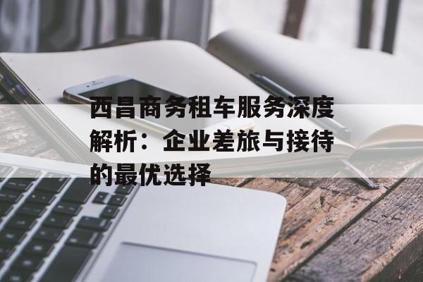 西昌商务租车服务深度解析：企业差旅与接待的最优选择-第1张图片-